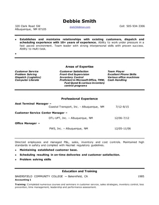 Debbie Smith
320 Clark Road SW
Albuquerque, NM 87105
dis0256@msn.com Cell: 505-934-3306
Ty to w otk
 Establishes and maintains relationships with existing customers, dispatch and
scheduling experience with 10+ years of experience. Ability to work under pressure in a
fast paced environment. Team leader with strong interpersonal skills with proven success.
Ability to multi-task.

Areas of Expertise
Customer Service
Problem Solving
Dispatch (Logistics)
Computer Literate
Customer Satisfaction
Front-End Supervision
Inventory Control
Proficient in Microsoft Office, TMW,
Fuel Quest & various inventory
control programs
Team Player
Excellent Phone Skills
Various office machines
Cash Handling
Professional Experience
Asst Terminal Manager –
Coastal Transport, Inc. - Albuquerque, NM 7/12-8/15
Customer Service Center Manager –
OTL-UPT, Inc. – Albuquerque, NM 12/06-7/12
Office Manager –
PWS, Inc. – Albuquerque, NM 12/05-11/06
Directed employees and managed P&L, sales, inventory and cost controls. Maintained high
standards in safety and complied with Hazmat regulatory guidelines.
 Maintaining established customer base.
 Scheduling resulting in on-time deliveries and customer satisfaction.
 Problem solving skills
Education and Training
BAKERSFIELD COMMUNITY COLLEGE — Bakersfield, CA 1985
Accounting 1
Training: Completed numerous courses and seminars in customer service, sales strategies, inventory control, loss
prevention, time management, leadership and performance assessment.
 