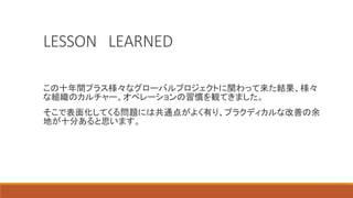 LESSON LEARNED
この十年間プラス様々なグローバルプロジェクトに関わって来た結果、様々
な組織のカルチャー、オペレーションの習慣を観てきました。
そこで表面化してくる問題には共通点がよく有り、プラクディカルな改善の余
地が十分あると思います。
 
