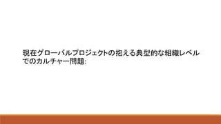 現在グローバルプロジェクトの抱える典型的な組織レベル
でのカルチャー問題:
 