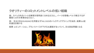 クオリティーのコミットメントレベルの低い組織
例: スペック外のパートを無理矢理用途にはめ込もうとし、パーツを現場レベルで修正するが
顧客にはその事実を伝えない。
例： 又はITのREDUNDANCYを用意せずFAIL OVERのバックアッププラニングを省き、結果SLA契
約違反を続ける
結果：レピュテ―ション、ブランイメージが下がる＆顧客が去っていく、又は訴訟問題になる
 