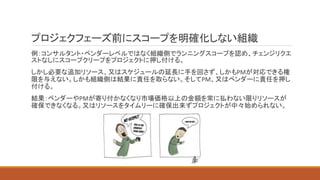 プロジェクフェーズ前にスコープを明確化しない組織
例：コンサルタント・ベンダーレベルではなく組織側でランニングスコープを認め、チェンジリクエ
ストなしにスコープクリープをプロジェクトに押し付ける。
しかし必要な追加リソース、又はスケジュールの延長に手を回さず、しかもPMが対応できる権
限を与えない。しかも組織側は結果に責任を取らない。そしてPM、又はベンダーに責任を押し
付ける。
結果：ベンダーやPMが寄り付かなくなり市場価格以上の金額を常に払わない限りリソースが
確保できなくなる。又はリソースをタイムリーに確保出来ずプロジェクトが中々始められない。
 