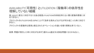 AVAILABILITY（可用性） とUTILIZATION （稼働率）の依存性を
理解していない組織
例：AGILEに変化に対応するにはある程度UTILIAZTIONの余裕を持たない限り変動的環境に対
応できない。
プロジェクトのUTILIZATIONを100％に上げて効率 を高めようとするが何か起こった時に対応で
きない。
プロジェクトの変動的な要素と確立されたオペレーションの違いを確り理解出来ていない。
結果：問題が発生した時に対応が出来ず/遅れSLA違反又は訴訟問題になりかねない。
 