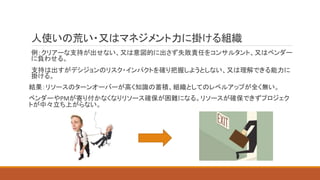 人使いの荒い・又はマネジメント力に掛ける組織
例：クリアーな支持が出せない、又は意図的に出さず失敗責任をコンサルタント、又はベンダー
に負わせる。
支持は出すがデシジョンのリスク・インパクトを確り把握しようとしない、又は理解できる能力に
掛ける。
結果：リソースのターンオーバーが高く知識の蓄積、組織としてのレベルアップが全く無い。
ベンダーやPMが寄り付かなくなりリソース確保が困難になる。リソースが確保できずプロジェク
トが中々立ち上がらない。
 