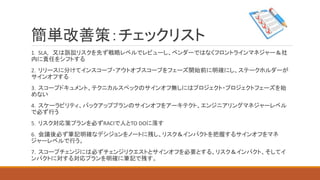 簡単改善策：チェックリスト
1．SLA, 又は訴訟リスクを先ず戦略レベルでレビューし、ベンダーではなくフロントラインマネジャー＆社
内に責任をシフトする
2．リリースに分けてインスコープ・アウトオブスコープをフェーズ開始前に明確にし、ステークホルダーが
サインオフする
3．スコープドキュメント、テクニカルスペックのサインオフ無しにはプロジェクト・プロジェクトフェーズを始
めない
4．スケーラビリティ、バックアッププランのサインオフをアーキテクト、エンジニアリングマネジャーレベル
で必ず行う
5．リスク対応策プランを必ずRACIで人とTO DOに落す
6．会議後必ず筆記明確なデシジョンをノートに残し、リスク＆インパクトを把握するサインオフをマネ
ジャーレベルで行う。
7．スコープチェンジには必ずチェンジリクエストとサインオフを必要とする、リスク＆インパクト、そしてイ
ンパクトに対する対応プランを明確に筆記で残す。
 