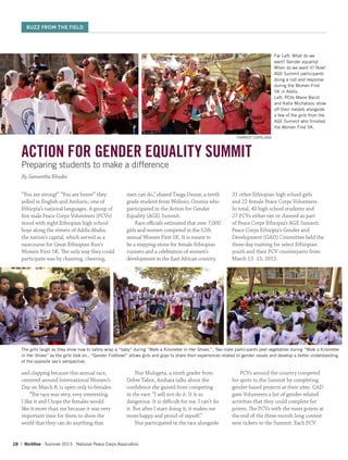 28 | WorldView ∙ Summer 2015 ∙ National Peace Corps Association
ACTION FOR GENDER EQUALITY SUMMIT
Preparing students to make a difference
By Samantha Rhodes
“You are strong!” “You are brave!” they
yelled in English and Amharic, one of
Ethiopia’s national languages. A group of
five male Peace Corps Volunteers (PCVs)
stood with eight Ethiopian high school
boys along the streets of Addis Ababa,
the nation’s capital, which served as a
racecourse for Great Ethiopian Run’s
Women First 5K. The only way they could
participate was by chanting, cheering,
and clapping because this annual race,
centered around International Women’s
Day on March 8, is open only to females.
“The race was very, very interesting.
I like it and I hope the females would
like it more than me because it was very
important time for them to show the
world that they can do anything that
men can do,” shared Tsega Dessie, a tenth
grade student from Wolisso, Oromia who
participated in the Action for Gender
Equality (AGE) Summit.
Race officials estimated that over 7,000
girls and women competed in the 12th
annual Women First 5K. It is meant to
be a stepping-stone for female Ethiopian
runners and a celebration of women’s
development in the East African country.
Nur Mulugeta, a ninth grader from
Debre Tabor, Amhara talks about the
confidence she gained from competing
in the race: “I will not do it. It is so
dangerous. It is difficult for me. I can’t do
it. But after I start doing it, it makes me
more happy and proud of myself.”
Nur participated in the race alongside
31 other Ethiopian high school girls
and 22 female Peace Corps Volunteers.
In total, 40 high school students and
27 PCVs either ran or cheered as part
of Peace Corps Ethiopia’s AGE Summit.
Peace Corps Ethiopia’s Gender and
Development (GAD) Committee held the
three-day training for select Ethiopian
youth and their PCV counterparts from
March 13 -15, 2015.
PCVs around the country competed
for spots to the Summit by completing
gender-based projects at their sites. GAD
gave Volunteers a list of gender-related
activities that they could complete for
points. The PCVs with the most points at
the end of the three-month long contest
won tickets to the Summit. Each PCV
FORREST COPELAND
The girls laugh as they show how to safely wrap a “baby” during “Walk a Kilometer in Her Shoes.”; Two male participants peel vegetables during “Walk a Kilometer
in Her Shoes” as the girls look on.; “Gender Fishbowl” allows girls and guys to share their experiences related to gender issues and develop a better understanding
of the opposite sex’s perspective.
Far Left: What do we
want? Gender equality!
When do we want it? Now!
AGE Summit participants
doing a call and response
during the Women First
5K in Addis.
Left: PCVs Merre Bacot
and Katie Michalovic show
off their medals alongside
a few of the girls from the
AGE Summit who finished
the Women First 5K.
BUZZ FROM THE FIELD
 