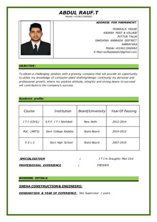 ABDUL RAUF.T
Mobile:+919611960660
OBJECTIVE:
To obtain a challenging position with a growing company that will provide an opportunity
to utilize my knowledge of computer aided drafting/design continuing my personal and
professional growth, where my positive attitude, integrity and strong desire to succeed
will contribute to the company’s success.
Academic profile:
Course Institution Board/University Year Of Passing
I T I (CIVIL) S.P.P. I T I Ninthikall New Delhi 2012-2014
PUC (ARTS) Govt Collage Kadaba State Board 2010-2012
S S L C Govt High School State Board 2007-2010
SPECIALISATION : I T I in Draughts Man Civil
PROFESSIONAL EXPERIENCE : FRESHER
WORKING DETIALS:
SNEHA CONSTRUCTION & ENGINEERS:
DESIGNATION & YEAR OF EXPERIENCE: Site Supervisor 1 years
ADDRESS FOR PARMANENT:
PIJAKKALA HOUSE
KADABA POST & VILLAGE
PUTTUR TALUK
DAKSHINA KANNADA DISTRICT
KARNATAKA
Mobile:+919611960660
E-Mail:raufkadaba63@gmail.com
 