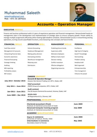 saleethca@gmail.com																																																			Mob	:		+971	55	2874221	 	 Page	1	
	
	
	
	
	
	
	
	
	
	 	
	
	
	
	
	
Accounts - Operation Manager
EXECUTIVE PROFILE
Finance	and	business	professional	with	6.5	years	of	experience	operation	and	financial	management.	Demonstrated	hands-on	
management	style	in	the	development	and	implementation	of	strategic	plans	to	ensure	company	 growth.	Proven	ability	to	
manage	multiple	assignments	efficiently	while	meeting	tight	deadline	schedules.	Demonstrated	success	in	streamlining	existing	
operations,	turning	around	unprofitable	functions,	and	envisioning	new	concepts	and	future	trends.	
ACADEMIC QUALIFICATIONS
Degree in commerce June 2006
University of Calicut, Kerala, India
Intermediate in commerce May 2003
Secondary board of Kerala
PROFESSIONAL DEVOLOPMENT
Chartered accountant (Final) June 2009
Institute of chartered accountant of India
Advanced Computer training program 	 	 July 2009		
Institute of chartered accountant of India
	
CAREER SNAPSHOT
Accounts	&	Operation	Manager	
Seasons	Star	General	Trading	LLC,	DIP-1,	Dubai,	UAE	
Chief	accountant	
PARCO	Group	of	companies,	DIP-2,	Dubai,	UAE	
Audit	assistant	
Paul	&	Hassan	Chartered	Accountant,	Karama,	Dubai,	UAE	
Article	clerk	
AR	Ragunathan	&	Co,	Chennai,	UAE	
July 2014 –October 2016
July 2011 – June 2014
Jan-2011 - June 2011
June 2009 – Dec 2010
Muhammad Saleeth
saleethca@gmail.com
Mob: +971 55 2874221
FINANCIAL SKILLS OPERATION SKILL MANAGEMENT SKILLS PERSONAL SKILLS
Cash	flow	control	 	 	 Volume	forecasting	 	 Predicting	future	trends	 	 Confidence	
Management	of	accounts	 	 Headcount	Management	 	 Supervisory	skills	 	 	 High	level	of	integrity	
Interpreting	financial	data	 	 Making	policy	decision	 	 Motivate	employees	 	 Good	IT	knowledge	
Economic	awareness	 	 Overseeing	activities	 	 Ability	to	lead	a	team	 	 Hard	working	
Financial	forecasting	 	 Warehouse	management	 	 Decision	making	 	 	 Problem	solving	
Strategic	thinking	 	 	 Reducing	costs	 	 	 Conflict	resolution		 	 Analytical	skill	
Auditing	 	 	 	 Distribution	 	 	 Effective	delegation		 	 Well	organized	
MIS	reporting	 	 	 	 	 	 	 Organizing	resources	 	 Entrepreneurship	
Profitability	analysis	 	 	 	 	 	 	 	 	 	 Time	management	
BEP	analysis	 	 	 	 	 	 	 	 	 	 	 Influence	the	people	
 