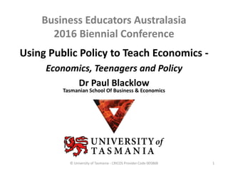 Business Educators Australasia
2016 Biennial Conference
© University of Tasmania - CRICOS Provider Code 00586B
Using Public Policy to Teach Economics -
Economics, Teenagers and Policy
Dr Paul Blacklow
Tasmanian School Of Business & Economics
1
 