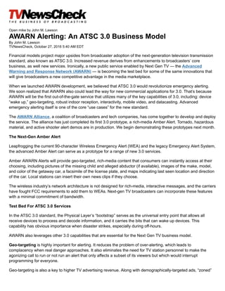 Open mike by John M. Lawson
AWARN Alerting: An ATSC 3.0 Business Model
By John M. Lawson
TVNewsCheck, October 27, 2016 5:40 AM EDT
Financial models project major upsides from broadcaster adoption of the next-generation television transmission
standard, also known as ATSC 3.0. Increased revenue derives from enhancements to broadcasters’ core
business, as well new services. Ironically, a new public service enabled by Next Gen TV — the Advanced
Warning and Response Network (AWARN) — is becoming the test bed for some of the same innovations that
will give broadcasters a new competitive advantage in the media marketplace.
When we launched AWARN development, we believed that ATSC 3.0 would revolutionize emergency alerting.
We soon realized that AWARN also could lead the way for new commercial applications for 3.0. That’s because
AWARN will be the first out-of-the-gate service that utilizes many of the key capabilities of 3.0, including: device
“wake up,” geo-targeting, robust indoor reception, interactivity, mobile video, and datacasting. Advanced
emergency alerting itself is one of the core “use cases” for the new standard.
The AWARN Alliance, a coalition of broadcasters and tech companies, has come together to develop and deploy
the service. The alliance has just completed its first 3.0 prototype, a rich-media Amber Alert. Tornado, hazardous
material, and active shooter alert demos are in production. We begin demonstrating these prototypes next month.
The Next-Gen Amber Alert
Leapfrogging the current 90-character Wireless Emergency Alert (WEA) and the legacy Emergency Alert System,
the advanced Amber Alert can serve as a prototype for a range of new 3.0 services.
Amber AWARN Alerts will provide geo-targeted, rich-media content that consumers can instantly access at their
choosing, including pictures of the missing child and alleged abductor (if available), images of the make, model,
and color of the getaway car, a facsimile of the license plate, and maps indicating last seen location and direction
of the car. Local stations can insert their own news clips if they choose.
The wireless industry’s network architecture is not designed for rich-media, interactive messages, and the carriers
have fought FCC requirements to add them to WEAs. Next-gen TV broadcasters can incorporate these features
with a minimal commitment of bandwidth.
Test Bed For ATSC 3.0 Services
In the ATSC 3.0 standard, the Physical Layer’s “bootstrap” serves as the universal entry point that allows all
receive devices to process and decode information, and it carries the bits that can wake up devices. This
capability has obvious importance when disaster strikes, especially during off-hours.
AWARN also leverages other 3.0 capabilities that are essential for the Next Gen TV business model.
Geo-targeting is highly important for alerting. It reduces the problem of over-alerting, which leads to
complacency when real danger approaches. It also eliminates the need for TV station personnel to make the
agonizing call to run or not run an alert that only affects a subset of its viewers but which would interrupt
programming for everyone.
Geo-targeting is also a key to higher TV advertising revenue. Along with demographically-targeted ads, “zoned”
 
