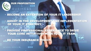 • BECOME AN EXTENTION OF YOUR IT LEADERSHIP.
• ASSIST IN THE DEVELOPMENT AND IMPLEMENTATION
OF YOUR IT STRATEGY.
• PROVIDE PROFESSIONAL EXPERIENCE TO DRIVE
YOUR CORE INITIATIVES WITH YOUR IT TEAM.
• BE YOUR INSURANCE POLICY.
OUR PROPOSITION
 