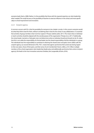 Welten Institute10
everyone leads (Harris, 2008). Rather, it is the possibility that those with the required expertise can claim leadership
when needed. This study focuses on the possibility of teachers to exercise influence in the school, and more specifi-
cally on school improvement and innovation.
2.2.2	 Conjoint agency
A common concern with DL is that the possibility for everyone to be a leader is erratic. In this concern everyone would
do what they think is best for them, without considering what is best for the school. In any collaboration, it is essential
that activities of group members show“common aspects”(Thorpe, Gold & Lawler, 2011). This means that an individual
or team’s activities should be aligned with the overall purpose of the organisation (Thorpe et al., 2011). Traditionally,
the school leader maintains a‘helicopter view’and determines what an individual should and should not do. DL states
that this is not solely the responsibility of a formal leader, but the shared responsibility of all the individuals in a group.
The individuals have the responsibility to contribute to attaining the shared vision and goals. Gronn (2002) calls this
conjoint agency, our second dimension of DL. This“...means that agents synchronise their actions by having regard
to their own plans, those of their peers, and their sense of unit membership”(Gronn, 2002, p. 431). When multiple
members of the school organisation claim leadership (leader-plus) and additionally synchronise their actions (conjoint
agency), this leads to the most innovative outcomes (Hulsbos, Van Langevelde, & Evers, 2016).
 