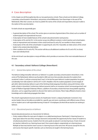 Combining forces 15
4	 Case description
In this chapter we will thoroughly describe our two good practice schools. These schools are the Vathorst College,
a secondary school located in Amersfoort, and primary school Willibrordus, from Deurningen in the east of The
Netherlands. After their consent, we chose to publish the names of the schools and respondents, because it adds to
the realism of the case description.
For both schools we sequentially give:
•	 A general description of the school. This section gives an overview of general data of the school, such as number of
students/pupils and organisational structure.
•	 A description of most notable features of the school’s educational and/or work practice.
•	 A description of DL and the PLC. In this section we go into different contexts in which teachers and school leaders
work on improvement and innovation in their school (and how DL and a PLC are manifest in these contexts).
•	 A description of the role of the school leader in supporting DL and a PLC. If possible, we relate actions of the school
leader to the contexts described before.
•	 Other conditions for DL and a PLC. This section will discuss all additional conditions for DL and a PLC at school,
team and individual level.
At the end of each case description a recap will follow, which provides an overview of the most noticeable features of
the case.
4.1	 Secondary school: Vathorst College (Amersfoort)
4.1.1	 General description of the school
The Vathorst College (hereafter referred to as‘Vathorst’) is a public secondary school located in Amersfoort, in the
centre of The Netherlands. Vathorst was founded in 2005 and since then provides education for students from
vocational (‘vmbo-t’) until pre-university level (‘vwo’). In the last five years Vathorst’s student population has grown
considerably, from 428 students in 2010 to 971 in 2015. Notable is that the student population consists largely of
girls (643). Administratively, Vathorst is part of the Stichting Onderwijsgroep Amersfoort, along with thirteen other
public schools in Amersfoort. Furthermore, Vathorst presents itself as an innovative school (‘vernieuwingsschool’) and
is part of‘Platform Eigentijds Onderwijs’(Pleion), a platform of secondary schools that have strong beliefs regarding
education, such as supporting students to discover their talents and interests. Pleion helps affiliated schools to share
knowledge and to collectively propagate their ideas.
The school’s organisational structure consists of a headmaster (‘rector’), a deputy headmaster (‘conrector’), four
section leaders that are formally accountable for a specific year and seven coordinators with different areas of focus,
such as‘student care’or‘self responsible learning’. A total of 110 employees (of which 89 are teacher) are working at
Vathorst.
4.1.2	 Educational practice at Vathorst
Several educational practices are characteristic for Vathorst.
•	 Firstly, students follow the main part of subjects in so-called learning houses (‘leerhuizen’). A learning house is a
large space (about the size of four average classrooms) and provides the opportunity for four classes of students to
simultaneously attend courses. Students from the same grade are placed in one learning house. A team of around
ten teachers (referred to as a‘learning house team’) from several subjects cooperatively run a learning house.
Multiple (at least two) teachers teach courses in a learning house at the same time. All courses (except for the arts
and courses that require specific materials, such as chemistry) are taught in the learning houses.
 