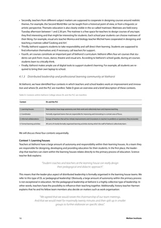 Welten Institute16
•	 Secondly, teachers from different subject matters are supposed to cooperate in designing courses around realistic
themes. For example, the Second World War can be taught from a historical point of view, or from a linguistic or
artistic perspective. Thematic education is also clearly visible in the so-called‘matinees’. Matinees are held every
Tuesday afternoon between 1 and 2.30 pm. The matinee is a free space for teachers to design courses of any topic
they find interesting and that might be interesting for students. Each school year students can choose matinees of
their liking. For example, visual arts teacher Monica and biology teacher Michiel have cooperated in designing and
teaching a matinee called‘Cooking and Art’.
•	 Thirdly, Vathorst supports students to take responsibility and self direct their learning. Students are supposed to
find information themselves and, if necessary, call teachers for support.
•	 Fourth, art courses constitute an important part of Vathorst’s curriculum. Vathorst offers four art courses that stu-
dents can pick from: music, dance, theatre and visual arts. According to Vathorst’s school guide, during art courses
students learn to critically think.
•	 Finally, Vathorst makes ample use of digital tools to support student’s learning. For example, all students are re-
quired to bring their own laptop to school.
4.1.3	 Distributed leadership and professional learning community at Vathorst
At Vathorst, we have identified four contexts in which teachers and school leaders work on improvement and innova-
tion and where DL and the PLC are manifest. Table D gives an overview and a brief description of these contexts.
Table D. Contexts within Vathorst College where DL and the PLC are manifest.
	Context	 DL and the PLC
	1. Learning houses	 Here teachers have large autonomy over their work and collectively learn and improve teaching.
	2. Coordinates	 Formally organised teams that are responsible for improving and innovating in a certain area of focus.
	3. Informal collaborations	 Groups of teachers that ad hoc initiate improvements and innovations in reaction to problems or questions they encounter.
	4. Formal learning activities	 All sorts of mostly formally organised learning activities during which the staff of Vathorst collectively learn.
We will discuss these four contexts sequentially.
Context 1: Learning houses
Teachers at Vathorst have a large amount of autonomy and responsibility within their learning houses. As a team they
are responsible for designing, developing and providing education for their students. In the first place, the leader-
ship that teachers can claim within the learning houses relates directly to the primary process of education. Science
teacher Bob explains:
“Student coaches and teachers at the learning house can really design
their pedagogical and didactic approach”.
This means that the leader-plus aspect of distributed leadership is formally organised in the learning house teams. We
refer to this type of DL as‘pedagogical leadership’. Obviously, a large amount of autonomy within the primary process
is not exceptional in education. Yet the pedagogical leadership at Vathorst is a highly collective type of leadership. In
other words, teachers have the possibility to influence their teaching together. Additionally, history teacher Harmen
explains that he and his fellow team members also decide on matters such as work organisation:
“We agreed that we would rotate the chairmanship of our team meetings.
And that we would meet for maximally twenty minutes and then split up in smaller
groups to further elaborate on specific ideas”.
 