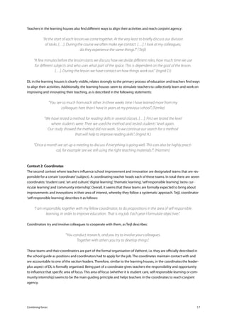 Combining forces 17
Teachers in the learning houses also find different ways to align their activities and reach conjoint agency:
“At the start of each lesson we come together. At the very least to briefly discuss our division
of tasks. […]. During the course we often make eye contact. […]. I look at my colleagues;
do they experience the same things?” (Teijl)
“A few minutes before the lesson starts we discuss how we divide different roles, how much time we use
for different subjects and who uses what part of the space. This is dependent on the goal of the lesson.
[…]. During the lesson we have contact on how things work out.” (Ingrid D.)
DL in the learning houses is clearly visible, relates strongly to the primary process of education and teachers find ways
to align their activities. Additionally, the learning houses seem to stimulate teachers to collectively learn and work on
improving and innovating their teaching, as is described in the following statements:
“You see so much from each other. In three weeks time I have learned more from my
colleagues here than I have in years at my previous school”. (Femke)
	
“We have tested a method for reading skills in several classes. […]. First we tested the level
where students were. Then we used the method and tested students’ level again.
Our study showed the method did not work. So we continue our search for a method
that will help to improve reading skills”. (Ingrid H.)
“Once a month we set up a meeting to discuss if everything is going well. This can also be highly practi-
cal, for example ‘are we still using the right teaching materials?”. (Harmen)
Context 2: Coordinates
The second context where teachers influence school improvement and innovation are designated teams that are res-
ponsible for a certain‘coordinate’(subject). A coordinating teacher heads each of these teams. In total there are seven
coordinates:‘student care’,‘art and culture’,‘digital learning’,‘thematic learning’,‘self responsible learning’,‘extra cur-
ricular learning’and‘community internship’. Overall, it seems that these teams are formally expected to bring about
improvements and innovations in their area of interest, whereby they follow a systematic approach. Teijl, coordinator
‘self responsible learning’, describes it as follows:
“I am responsible, together with my fellow coordinator, to do propositions in the area of self responsible
learning, in order to improve education. That is my job. Each year I formulate objectives”.
Coordinators try and involve colleagues to cooperate with them, as Teijl describes:
“You conduct research, and you try to involve your colleagues.
Together with others you try to develop things”.
These teams and their coordinators are part of the formal organisation of Vathorst, i.e. they are officially described in
the school guide as positions and coordinators had to apply for the job. The coordinates maintain contact with and
are accountable to one of the section leaders. Therefore, similar to the learning houses, in the coordinates the leader-
plus aspect of DL is formally organised. Being part of a coordinate gives teachers the responsibility and opportunity
to influence that specific area of focus. This area of focus (whether it is student care, self responsible learning or com-
munity internship) seems to be the main guiding principle and helps teachers in the coordinates to reach conjoint
agency.
 
