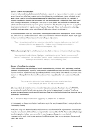 Welten Institute18
Context 3: Informal collaborations
In contrast to the coordinates, the third context where teachers cooperate on improvement and innovation, emerges in
a more informal way. At Vathorst groups of teachers often take spontaneous initiatives to improve or innovate certain
aspects of the school. In these informal collaborations teachers take influence purely based on their interests or in
response to problems or questions they encounter in their daily work. An example is the initiative of Bob (science) and
Frank (sociology) who together have designed a new course for fourth graders. They were both unsatisfied with the
substitute that most schools start using for the general science course. They decided to design their own course, which
became a combination of their respective areas of expertise. The example of these teachers shows how a shared pur-
pose (both wanting to design a better course) helps to find direction and reach conjoint agency.
In this third context the leader-plus aspect of DL is not formally enforced (as in the learning houses and the coordina-
tes), but is driven by a conducive atmosphere in the school and intrinsic motivation of teachers. There is ample oppor-
tunity to take initiative, without an approval from all colleagues. Teijl explains:
“There is a creative atmosphere. I am not so much doing what my section leader wants me to do, but I
am working from my own responsibility: ‘I think this is a good idea, or that is necessary,
I think this could improve”. (Teijl)
Additionally, according to Teijl the school management does like to be informed on these new initiatives and ideas:
“Sometimes teachers take initiative: ‘Hey, I want to talk about this or that’. Then it is common to notify
the school’s management. You have a lot of freedom, but the school management does not appreciate
it when you drop an idea in the school without informing them”.
Context 4: Formal learning activities
Finally, at Vathorst there is an abundance of formally organised learning activities in which teachers and school ma-
nagement cooperatively learn. In contrast to the first three contexts, here there is not necessarily a direct objective to
improve or innovate. Most mentioned (3 respondents) is a formal learning activity called“didactic coaching”, in which
teachers are videotaped in their classroom. These videos are later analysed together with a“video coach”. Ingrid D.
explains:
“This can be quite confronting. I make unexpected mistakes. But when you discuss
it with colleagues, you get tips that help you work better”.
Other respondents (2) mention seminars where external speakers are invited. The school is also part of ASHOKA,
an international network of schools and organisations that want to bring about social innovations. These formal
activities are mainly focused on professional development of teachers and school leaders, and may (indirectly) lead to
improvement and innovation.
4.1.4	 The role of the school leader in supporting DL and the PLC at Vathorst
In this paragraph we discuss several actions head master Jasmijn has taken to support DL and a professional learning
community at Vathorst.
Firstly, since a large part of Vathorst’s school improvement and innovation is formally organised in the coordinates, this
means the formal leaders at Vathorst have a managerial tool to encourage DL and a PLC. They have the ability to assign
coordinating teachers to these teams, to monitor the teams’progress and suggest new coordinates if
necessary. In other words, in this context Jasmijn and her fellow managers have - to a certain extent - formal control
over DL and the PLC.
 