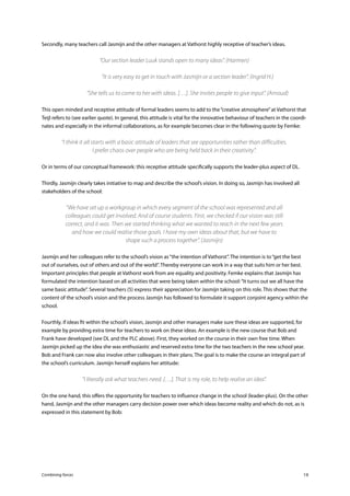 Combining forces 19
Secondly, many teachers call Jasmijn and the other managers at Vathorst highly receptive of teacher’s ideas.
“Our section leader Luuk stands open to many ideas”. (Harmen)
	 “It is very easy to get in touch with Jasmijn or a section leader”. (Ingrid H.)
	 “She tells us to come to her with ideas. […]. She invites people to give input”. (Arnoud)
This open minded and receptive attitude of formal leaders seems to add to the“creative atmosphere”at Vathorst that
Teijl refers to (see earlier quote). In general, this attitude is vital for the innovative behaviour of teachers in the coordi-
nates and especially in the informal collaborations, as for example becomes clear in the following quote by Femke:
“I think it all starts with a basic attitude of leaders that see opportunities rather than difficulties.
I prefer chaos over people who are being held back in their creativity”.
Or in terms of our conceptual framework: this receptive attitude specifically supports the leader-plus aspect of DL.
Thirdly, Jasmijn clearly takes initiative to map and describe the school’s vision. In doing so, Jasmijn has involved all
stakeholders of the school:
“We have set up a workgroup in which every segment of the school was represented and all
colleagues could get involved. And of course students. First, we checked if our vision was still
correct, and it was. Then we started thinking what we wanted to reach in the next few years
and how we could realise those goals. I have my own ideas about that, but we have to
shape such a process together”. (Jasmijn)
Jasmijn and her colleagues refer to the school’s vision as“the intention of Vathorst”. The intention is to“get the best
out of ourselves, out of others and out of the world”. Thereby everyone can work in a way that suits him or her best.
Important principles that people at Vathorst work from are equality and positivity. Femke explains that Jasmijn has
formulated the intention based on all activities that were being taken within the school:“It turns out we all have the
same basic attitude”. Several teachers (5) express their appreciation for Jasmijn taking on this role. This shows that the
content of the school’s vision and the process Jasmijn has followed to formulate it support conjoint agency within the
school.
Fourthly, if ideas fit within the school’s vision, Jasmijn and other managers make sure these ideas are supported, for
example by providing extra time for teachers to work on these ideas. An example is the new course that Bob and
Frank have developed (see DL and the PLC above). First, they worked on the course in their own free time. When
Jasmijn picked up the idea she was enthusiastic and reserved extra time for the two teachers in the new school year.
Bob and Frank can now also involve other colleagues in their plans. The goal is to make the course an integral part of
the school’s curriculum. Jasmijn herself explains her attitude:
“I literally ask what teachers need. […]. That is my role, to help realise an idea”.
On the one hand, this offers the opportunity for teachers to influence change in the school (leader-plus). On the other
hand, Jasmijn and the other managers carry decision power over which ideas become reality and which do not, as is
expressed in this statement by Bob:
 
