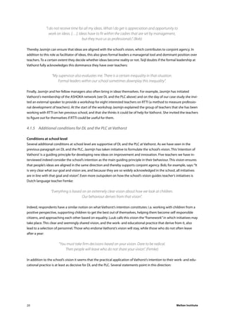 Welten Institute20
“I do not receive time for all my ideas. What I do get is appreciation and opportunity to
work on ideas. […]. Ideas have to fit within the cadres that are set by management,
but they trust us as professionals”. (Bob)
Thereby Jasmijn can ensure that ideas are aligned with the school’s vision, which contributes to conjoint agency. In
addition to this role as facilitator of ideas, this also gives formal leaders a managerial tool and dominant position over
teachers. To a certain extent they decide whether ideas become reality or not. Teijl doubts if the formal leadership at
Vathorst fully acknowledges this dominance they have over teachers:
“My supervisor also evaluates me. There is a certain inequality in that situation.
Formal leaders within our school sometimes downplay this inequality”.
Finally, Jasmijn and her fellow managers also often bring in ideas themselves. For example, Jasmijn has initiated
Vathorst’s membership of the ASHOKA network (see DL and the PLC above) and on the day of our case study she invi-
ted an external speaker to provide a workshop for eight interested teachers on RTTI (a method to measure professio-
nal development of teachers). At the start of the workshop Jasmijn explained the group of teachers that she has been
working with RTTI on her previous school, and that she thinks it could be of help for Vathorst. She invited the teachers
to figure out for themselves if RTTI could be useful for them.
4.1.5	 Additional conditions for DL and the PLC at Vathorst
Conditions at school level
Several additional conditions at school level are supportive of DL and the PLC at Vathorst. As we have seen in the
previous paragraph on DL and the PLC, Jasmijn has taken initiative to formulate the school’s vision. This‘intention of
Vathorst’is a guiding principle for developing new ideas on improvement and innovation. Five teachers we have in-
terviewed indeed consider the school’s intention as the main guiding principle in their behaviour. This vision ensures
that people’s ideas are aligned in the same direction and thereby supports conjoint agency. Bob, for example, says:“It
is very clear what our goal and vision are, and because they are so widely acknowledged in the school, all initiatives
are in line with that goal and vision”. Even more outspoken on how the school’s vision guides teacher’s initiatives is
Dutch language teacher Femke:
“Everything is based on an extremely clear vision about how we look at children.
Our behaviour derives from that vision”.
Indeed, respondents have a similar notion on what Vathorst’s intention constitutes: i.a. working with children from a
positive perspective, supporting children to get the best out of themselves, helping them become self responsible
citizens, and approaching each other based on equality. Luuk calls this vision the“framework”in which initiatives may
take place. This clear and seemingly shared vision, and the work- and educational practice that derive from it, also
lead to a selection of personnel. Those who endorse Vathorst’s vision will stay, while those who do not often leave
after a year:
“You must take firm decisions based on your vision. Dare to be radical.
Then people will leave who do not share your vision”. (Femke)
In addition to the school’s vision it seems that the practical application of Vathorst’s intention to their work- and edu-
cational practice is at least as decisive for DL and the PLC. Several statements point in this direction:
 