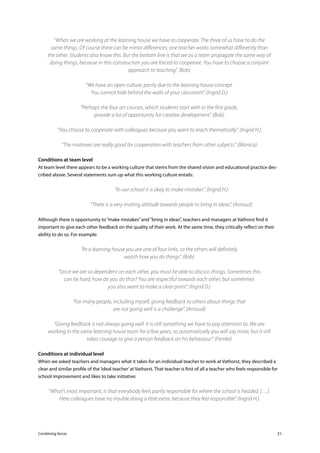 Combining forces 21
“When we are working at the learning house we have to cooperate. The three of us have to do the
same things. Of course there can be minor differences; one teacher works somewhat differently than
the other. Students also know this. But the bottom line is that we as a team propagate the same way of
doing things, because in this construction you are forced to cooperate. You have to choose a conjoint
approach to teaching”. (Bob)
“We have an open culture, partly due to the learning house concept.
You cannot hide behind the walls of your classroom”. (Ingrid D.)
“Perhaps the four art courses, which students start with in the first grade,
provide a lot of opportunity for creative development”. (Bob)
“You choose to cooperate with colleagues because you want to teach thematically”. (Ingrid H.)
“The matinees are really good for cooperation with teachers from other subjects”. (Monica)
Conditions at team level
At team level there appears to be a working culture that stems from the shared vision and educational practice des-
cribed above. Several statements sum up what this working culture entails:
	 “In our school it is okay to make mistakes”. (Ingrid H.)
	 “There is a very inviting attitude towards people to bring in ideas”. (Arnoud)
Although there is opportunity to“make mistakes”and“bring in ideas”, teachers and managers at Vathorst find it
important to give each other feedback on the quality of their work. At the same time, they critically reflect on their
ability to do so. For example:
“At a learning house you are one of four links, so the others will definitely
watch how you do things”. (Bob)
“Since we are so dependent on each other, you must be able to discuss things. Sometimes this
can be hard; how do you do that? You are respectful towards each other, but sometimes
you also want to make a clear point”. (Ingrid D.)
“For many people, including myself, giving feedback to others about things that
are not going well is a challenge”. (Arnoud)
“Giving feedback is not always going well. It is still something we have to pay attention to. We are
working in the same learning house team for a few years, so automatically you will say more, but it still
takes courage to give a person feedback on his behaviour”. (Femke)
Conditions at individual level
When we asked teachers and managers what it takes for an individual teacher to work at Vathorst, they described a
clear and similar profile of the‘ideal teacher’at Vathorst. That teacher is first of all a teacher who feels responsible for
school improvement and likes to take initiative:
“What’s most important, is that everybody feels partly responsible for where the school is headed. […].
Here colleagues have no trouble doing a little extra, because they feel responsible”. (Ingrid H.)
 