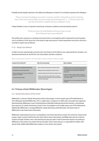 Welten Institute22
Probably at least equally important is the ability and willingness (or desire?) to constantly cooperate with colleagues:
“There is one thing all colleagues must have in common, and that is being able to work at a learning
house. That is basic and inevitable. You have to enjoy that and be good at it. […]. That also means that
you have to be able to cooperate with your colleagues”. (Luuk)
Finally,‘flexibility’is also an important characteristic of teachers at Vathorst, best described by Ingrid H.:
“I think you have to be really flexible and that you have to accept
that nothing ever goes as you expected”.
This profile seems necessary in a working environment that is so strongly focused on improvement and innovation,
such as at Vathorst. At the same time, it also leads to high work pressure. Several respondents have told us that this is
currently an urgent issue at Vathorst.
4.1.6	 Recap case Vathorst
In table E we have systematically summed up the main features of the Vathorst case, organised by the concepts in our
theoretical framework: DL and the PLC, the school leader and other conditions.
Table E. Summary of DL and the PLC, the school leader and other conditions in Vathorst College.
	Contexts for DL and the PLC	 Role of the school leader	 Other conditions
	•	 Learning houses: pedagogical leadership.	 •	 Basic attitude of receptivity for teacher’s ideas.	 •	Radical choices in the educational practice that 	
						 are based on the school’s vision: framework for 	
	•	 Coordinates: formally organised DL.	 •	 Mapping and formulating the school’s vision.		 new initiatives and a method of selection for 	
						personnel.
	•	 Informal collaborations: ad hoc initiatives to 	 •	 Supporting ideas that fit within the school’s vision.	
		 improve or innovate.			 •	Culture in which making mistakes is okay, yet
			 •	 Bring in own ideas for improvement, innovation		 there is also ample opportunity for feedback on
	•	 Formal learning activities.		 and professional development, and invite teachers		 each other’s work.	
				 to discuss these ideas.
					 •	Responsible, pro-active, cooperative and flexible 	
						teachers.
4.2	 Primary school: Willibrordus (Deurningen)
4.2.1 General description of the school
Willibrordus is a Roman Catholic elementary school in Deurningen, in the far eastern part of The Netherlands. In
2014 208 pupils attended Willibrordus. This is a slight drop in comparison to 2009, when 225 pupils were registered.
Administratively, Willibrordus is part of Stichting Konot (Katholiek Onderwijs Noord Oost Twente), a school board
that supervises 22 catholic elementary schools in four municipalities in the middle eastern part of The Netherlands.
Additionally, Willibrordus is strongly affiliated to nearby elementary school Bernardus. The head master of
Willibrordus is also head master at Bernardus.
Willibrordus’organisational structure is comparable to most Dutch elementary schools. The school has a head master
(Jasper). Jasper is present half the time (the other half he works at Bernardus), and Willibrordus also has a full time
‘location manager’(Gerben), who is also teaching two days per week. A total of seventeen teachers are working at
Willibrordus. Two teachers are mainly‘internal counsellor’, which means they are i.a. responsible for children with
special needs. Additionally, Willibrordus employs a music teacher and a janitor.
 