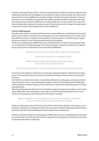 Welten Institute24
In this first context specific aspects of DL or a PLC do not yet directly become visible. Yet, as Dorien’s statement shows,
hardly being hindered by rules and obligations does motivate her to take on certain extra tasks. Most other teachers
also praise their autonomy at Willibrordus and relate it to higher motivation. For example, Hetty states: ”Team mee-
tings are now more meaningful and I attend them with a different attitude than before”. Furthermore, when asked
how improvement and innovation at Willibrordus come about, Marlijn says:“It is very important not to impose any-
thing on anybody, but to make room for everyone’s opinion”. These statements seem to suggest that a large amount
of autonomy for teachers indirectly leads to DL and a PLC at Willibrordus.
Context 2: Working groups
Secondly, in order to work on specific improvements and innovations, Willibrordus currently has five active working
groups. Similar to Vathorst’s coordinates, these working groups are teams of teachers that work on a specific area of
focus. Whenever teachers or managers encounter problems in the primary process or elsewhere, they can suggest
during team meetings to set up a working group that works on these problems.
The five current working groups at Willibrordus work on the following themes:‘webclass’,“inquiry learning”,“leader
in me”,“reading skills”and“English language”. These themes emerge from a collective team decision. This collective
decision process seems a central feature of the way of working at Willibrordus:
	 “We always discuss things together. We talk about it with the entire team” (Hetty)
	 “We take every educational decision together”. (Jasper)
“We take all decisions together. We do not have endless team meetings,
but we do make choices together”. (Marlijn)
“We do things together. Things are never initiated top-down, because that does not work”. (Dorien)
It seems that conjoint agency at school level is to a large extent supported through this collective decision making
process. This ensures that everyone in the school is committed to the objectives that are set for the next period or
school year.
Once the themes are determined, teachers can specify their preference for a working group, and Jasper and Gerben
assign each teacher to one or more working groups. Hereby DL and the PLC are formally organised at Willibrordus,
similar to Vathorst’s coordinates. Teachers can claim leadership on a specific theme through signing up for a working
group (leader-plus).
Within the working groups the themes are the main guiding principles and support team members to reach conjoint
agency. Additionally, in the working groups conjoint agency is reached through allocating specific roles to team
members. The working groups derive these roles from the‘leader in me’theory:
“Based on the ’leader in me’ theory, you get a certain role. We have a chairman, someone who
runs communication, someone who is concerned with ICT, etcetera”.
Finally, the working groups make use of all sorts of instruments to inform other colleagues on their progress, such as
yearly plans, study days, team meetings and e-mails. This ensures that the individual working groups keep working in
the direction the entire school has collaboratively set during the decision making process.
Unlike the coordinates at Vathorst, the working groups at Willibrordus do not have a formally designated team leader.
Yet, a formal leader or one of the internal counsellors is always part of a working group. According to internal counsel-
lor Dorien they often take on a leading role:
 
