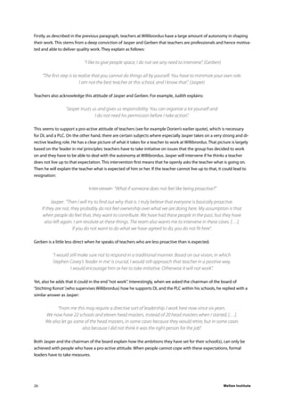 Welten Institute26
Firstly, as described in the previous paragraph, teachers at Willibrordus have a large amount of autonomy in shaping
their work. This stems from a deep conviction of Jasper and Gerben that teachers are professionals and hence motiva-
ted and able to deliver quality work. They explain as follows:
	 “I like to give people space, I do not see any need to intervene”. (Gerben)
“The first step is to realise that you cannot do things all by yourself. You have to minimize your own role.
I am not the best teacher at this school, and I know that”. (Jasper)
Teachers also acknowledge this attitude of Jasper and Gerben. For example, Judith explains:
	
“Jasper trusts us and gives us responsibility. You can organise a lot yourself and
I do not need his permission before I take action”.
This seems to support a pro-active attitude of teachers (see for example Dorien’s earlier quote), which is necessary
for DL and a PLC. On the other hand, there are certain subjects where especially Jasper takes on a very strong and di-
rective leading role. He has a clear picture of what it takes for a teacher to work at Willibrordus. That picture is largely
based on the‘leader in me’principles: teachers have to take initiative on issues that the group has decided to work
on and they have to be able to deal with the autonomy at Willibrordus. Jasper will intervene if he thinks a teacher
does not live up to that expectation. This intervention first means that he openly asks the teacher what is going on.
Then he will explain the teacher what is expected of him or her. If the teacher cannot live up to that, it could lead to
resignation:
	 Interviewer: “What if someone does not feel like being proactive?”
Jasper: “Then I will try to find out why that is. I truly believe that everyone is basically proactive.
If they are not, they probably do not feel ownership over what we are doing here. My assumption is that
when people do feel that, they want to contribute. We have had these people in the past, but they have
also left again. I am resolute at these things. The team also wants me to intervene in these cases. […].
If you do not want to do what we have agreed to do, you do not fit here”.
Gerben is a little less direct when he speaks of teachers who are less proactive than is expected.
“I would still make sure not to respond in a traditional manner. Based on our vision, in which
Stephen Covey’s ‘leader in me’ is crucial, I would still approach that teacher in a positive way.
I would encourage him or her to take initiative. Otherwise it will not work”.
Yet, also he adds that it could in the end“not work”. Interestingly, when we asked the chairman of the board of
‘Stichting Konot’(who supervises Willibrordus) how he supports DL and the PLC within his schools, he replied with a
similar answer as Jasper:
“From me this may require a directive sort of leadership. I work here now since six years.
We now have 22 schools and eleven head masters, instead of 20 head masters when I started. […].
We also let go some of the head masters, in some cases because they would retire, but in some cases
also because I did not think it was the right person for the job”.
Both Jasper and the chairman of the board explain how the ambitions they have set for their school(s), can only be
achieved with people who have a pro-active attitude. When people cannot cope with these expectations, formal
leaders have to take measures.
 