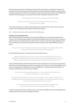 Combining forces 27
Secondly, Jasper takes initiative in formulating the school’s vision (see conditions at school level), he checks up on
the progress of the working groups and assigns people with the required expertise and affinity to a specific working
group (see paragraph on DL and the PLC). This supports the leader-plus aspect of DL and the PLC within Willibrordus,
especially in the working groups. Yet also, teachers praise Jasper’s receptivity for feedback from others:
	 “We can always come to him if we do not agree with something” (Hetty)
“Jasper is very ambitious and sometimes we feel like he wants to do too much.
We can tell him that”. (Judith)
This receptive attitude seems to support the generally pro-active attitude of teachers (both in their own working
situation, in the working groups and in taking on formal learning activities).
4.2.5	 Additional conditions for DL and the PLC at Willibrordus
Conditions at school and team level
When we asked respondents what supports DL and the PLC at Willibrordus, four respondents would refer to the
school’s vision. For example, Gerben explains how everything that happens within the school must be in accordance
with the school’s vision. Similarly, Hetty tells us that the vision is the basic principle that people at Willibrordus work
from. This finding is similar to what most respondents at Vathorst reported. Jasper explains Willibrordus’vision as
follows:
“The essence of our vision is that each child must be able to develop to his or her full potential. When
we speak of full potential, we mean cognitively but also socially”.
He immediately adds that there is nothing particularly unique about this vision:
“When you read the school’s vision, you see there is nothing unique about it. Other schools in
The Netherlands will largely have the same vision. But the process, collectively building this vision, that
helps us to take decisions. We can easily determine if something fits within our vision or not”.
It seems indeed that teachers are familiar with the school’s vision and underscore it. Yet, what seems mostly decisive
for teachers’and managers’behaviour (and what is thus supportive of DL and a PLC) is the practical application of this
vision in the working practice of Willibrordus. This practical application is fuelled by Stephen Covey’s‘leader in me’
principles and affects tools, structures and ways of working:
“The vision also ensures our professional culture. […] you should not burden teachers with
more team meetings than necessary”. (Gerben)
“We work with ‘one page plans’. The set up is simple: motivation, actions, targets, and timeline. This is
accessible for everyone. Each working group has a one page plan. The working group takes action and
ensures that we evaluate with the entire team” (Jasper)
“It is important to be able to let go. Someone else can do things in a different way.
That is not necessarily wrong. Covey also points that out”. (Marieke)
In addition to working from Covey’s principles as a team, in this school year Willibrordus will also start applying these
principles within the primary process with pupils (see earlier).
 