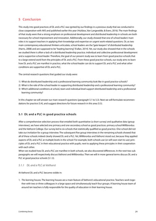Combining forces 29
5	Conclusion
This study into good practices of DL and a PLC was ignited by our findings in a previous study that we conducted in
close cooperation with AVS and published earlier this year (Hulsbos, Van Langevelde, & Evers, 2016). The main findings
of that study were that a strong emphasis on professional development and distributed leadership in schools are both
necessary for school improvement and innovation. Additionally, our study showed that one of school leaders’main
roles is to support teachers in applying their knowledge and expertise on urgent work-related questions. Or, as two
main contemporary educational thinkers articulate, school leaders are the“gate keepers”of distributed leadership
(Harris, 2008) and are supposed to be“leading learning”(Fullan, 2014). Yet, our study also showed that in the schools
we studied there is often a lack of a distributed leadership practice, individual and collective professional development
and a supportive school leader. Therefore, the goal of our present study was to learn from good practice schools that
to a large extend work from the principles of DL and a PLC. From these good practice schools, our study aims to learn
how DL and a PLC are manifest in practice, what the school leader can do to support DL and a PLC and what other
conditions are supportive of DL and a PLC.
The central research questions that guided our study were:
1)	 What do distributed leadership and a professional learning community look like in good practice schools?
2)	 What is the role of the school leader in supporting distributed leadership and a professional learning community?
3)	 Which additional conditions at school, team and individual level support distributed leadership and a professional
learning community?
In this chapter we will answer our main research questions (paragraph 5.1 to 5.3). Next we will formulate recommen-
dations for practice (5.4), and suggest directions for future research in this area (5.5).
5.1	 DL and a PLC in good practice schools
After a comprehensive selection process that entailed both quantitative (a short survey) and qualitative data (group
interviews), we have selected one primary and one secondary school as good practices: primary school Willibrordus
and the Vathorst College. Our survey led to six schools that statistically qualified as good practice. One school did not
take our invitation for a group interview. The subsequent five group interviews in the remaining schools showed that
all of these schools indeed clearly showed DL and a PLC. Yet, Willibrordus and Vathorst stood out, because they applied
aspects of DL and a PLC at multiple levels in the school. For example, both schools use (or will soon start to use) prin-
ciples of DL and a PLC in their educational practice with pupils, next to applying these principles in their cooperation
with each other.
When we studied how DL and a PLC are manifest in both schools, we also discovered differences. In the next two sub
paragraphs we will respectively discuss Vathorst and Willibrordus. Then we will in more general terms discuss DL and a
PLC at good practice schools (5.1.3).
5.1.1	 DL and a PLC at Vathorst
At Vathorst DL and a PLC become visible in:
1.	 The learning houses. The learning houses are a main feature of Vathorst’s educational practice. Teachers work toge-
ther with two or three colleagues in a large space and simultaneously teach four groups. A learning house team of
around ten teachers is fully responsible for the quality of education in their learning house.
 