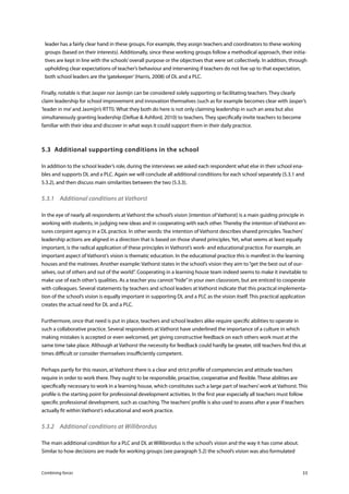 Combining forces 33
leader has a fairly clear hand in these groups. For example, they assign teachers and coordinators to these working
groups (based on their interests). Additionally, since these working groups follow a methodical approach, their initia-
tives are kept in line with the schools’overall purpose or the objectives that were set collectively. In addition, through
upholding clear expectations of teacher’s behaviour and intervening if teachers do not live up to that expectation,
both school leaders are the‘gatekeeper’(Harris, 2008) of DL and a PLC.
Finally, notable is that Jasper nor Jasmijn can be considered solely supporting or facilitating teachers. They clearly
claim leadership for school improvement and innovation themselves (such as for example becomes clear with Jasper’s
‘leader in me’and Jasmijn’s RTTI). What they both do here is not only claiming leadership in such an area but also
simultaneously granting leadership (DeRue & Ashford, 2010) to teachers. They specifically invite teachers to become
familiar with their idea and discover in what ways it could support them in their daily practice.
5.3	 Additional supporting conditions in the school
In addition to the school leader’s role, during the interviews we asked each respondent what else in their school ena-
bles and supports DL and a PLC. Again we will conclude all additional conditions for each school separately (5.3.1 and
5.3.2), and then discuss main similarities between the two (5.3.3).
5.3.1	 Additional conditions at Vathorst
In the eye of nearly all respondents at Vathorst the school’s vision (intention of Vathorst) is a main guiding principle in
working with students, in judging new ideas and in cooperating with each other. Thereby the intention of Vathorst en-
sures conjoint agency in a DL practice. In other words: the intention of Vathorst describes shared principles. Teachers’
leadership actions are aligned in a direction that is based on those shared principles. Yet, what seems at least equally
important, is the radical application of these principles in Vathorst’s work- and educational practice. For example, an
important aspect of Vathorst’s vision is thematic education. In the educational practice this is manifest in the learning
houses and the matinees. Another example: Vathorst states in the school’s vision they aim to“get the best out of our-
selves, out of others and out of the world”. Cooperating in a learning house team indeed seems to make it inevitable to
make use of each other’s qualities. As a teacher you cannot“hide”in your own classroom, but are enticed to cooperate
with colleagues. Several statements by teachers and school leaders at Vathorst indicate that this practical implementa-
tion of the school’s vision is equally important in supporting DL and a PLC as the vision itself. This practical application
creates the actual need for DL and a PLC.
Furthermore, once that need is put in place, teachers and school leaders alike require specific abilities to operate in
such a collaborative practice. Several respondents at Vathorst have underlined the importance of a culture in which
making mistakes is accepted or even welcomed, yet giving constructive feedback on each others work must at the
same time take place. Although at Vathorst the necessity for feedback could hardly be greater, still teachers find this at
times difficult or consider themselves insufficiently competent.
Perhaps partly for this reason, at Vathorst there is a clear and strict profile of competencies and attitude teachers
require in order to work there. They ought to be responsible, proactive, cooperative and flexible. These abilities are
specifically necessary to work in a learning house, which constitutes such a large part of teachers’work at Vathorst. This
profile is the starting point for professional development activities. In the first year especially all teachers must follow
specific professional development, such as coaching. The teachers’profile is also used to assess after a year if teachers
actually fit within Vathorst’s educational and work practice.
5.3.2	 Additional conditions at Willibrordus
The main additional condition for a PLC and DL at Willibrordus is the school’s vision and the way it has come about.
Similar to how decisions are made for working groups (see paragraph 5.2) the school’s vision was also formulated
 