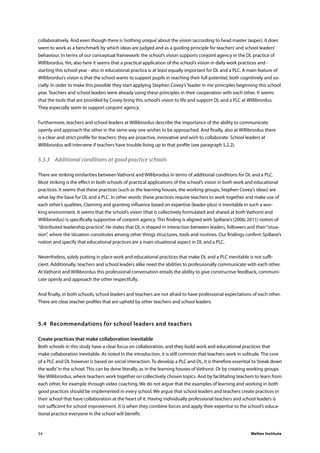 Welten Institute34
collaboratively. And even though there is‘nothing unique’about the vision (according to head master Jasper), it does
seem to work as a benchmark by which ideas are judged and as a guiding principle for teachers’and school leaders’
behaviour. In terms of our conceptual framework: the school’s vision supports conjoint agency in the DL practice of
Willibrordus. Yet, also here it seems that a practical application of the school’s vision in daily work practices and -
starting this school year - also in educational practice is at least equally important for DL and a PLC. A main feature of
Willibrordus’s vision is that the school wants to support pupils in reaching their full potential, both cognitively and so-
cially. In order to make this possible they start applying Stephen Covey’s‘leader in me’principles beginning this school
year. Teachers and school leaders were already using these principles in their cooperation with each other. It seems
that the tools that are provided by Covey bring this school’s vision to life and support DL and a PLC at Willibrordus.
They especially seem to support conjoint agency.
Furthermore, teachers and school leaders at Willibrordus describe the importance of the ability to communicate
openly and approach the other in the same way one wishes to be approached. And finally, also at Willibrordus there
is a clear and strict profile for teachers: they are proactive, innovative and wish to collaborate. School leaders at
Willibrordus will intervene if teachers have trouble living up to that profile (see paragraph 5.2.2).
5.3.3	 Additional conditions at good practice schools
There are striking similarities between Vathorst and Willibrordus in terms of additional conditions for DL and a PLC.
Most striking is the effect in both schools of practical applications of the school’s vision in both work and educational
practices. It seems that these practices (such as the learning houses, the working groups, Stephen Covey’s ideas) are
what lay the base for DL and a PLC. In other words: these practices require teachers to work together and make use of
each other’s qualities. Claiming and granting influence based on expertise (leader-plus) is inevitable in such a wor-
king environment. It seems that the school’s vision (that is collectively formulated and shared at both Vathorst and
Willibrordus) is specifically supportive of conjoint agency. This finding is aligned with Spillane’s (2006; 2011) notion of
“distributed leadership practice”. He states that DL is shaped in interaction between leaders, followers and their“situa-
tion”, where the situation constitutes among other things structures, tools and routines. Our findings confirm Spillane’s
notion and specify that educational practices are a main situational aspect in DL and a PLC.
Nevertheless, solely putting in place work and educational practices that make DL and a PLC inevitable is not suffi-
cient. Additionally, teachers and school leaders alike need the abilities to professionally communicate with each other.
At Vathorst and Willibrordus this professional conversation entails the ability to give constructive feedback, communi-
cate openly and approach the other respectfully.
And finally, in both schools, school leaders and teachers are not afraid to have professional expectations of each other.
There are clear teacher profiles that are upheld by other teachers and school leaders.
5.4	 Recommendations for school leaders and teachers
Create practices that make collaboration inevitable
Both schools in this study have a clear focus on collaboration, and they build work and educational practices that
make collaboration inevitable. As noted in the introduction, it is still common that teachers work in solitude. The core
of a PLC and DL however is based on social interaction. To develop a PLC and DL, it is therefore essential to‘break down
the walls’in the school. This can be done literally, as in the learning houses of Vathorst. Or by creating working groups
like Willibrordus, where teachers work together on collectively chosen topics. And by facilitating teachers to learn from
each other, for example through video coaching. We do not argue that the examples of learning and working in both
good practices should be implemented in every school. We argue that school leaders and teachers create practices in
their school that have collaboration at the heart of it. Having individually professional teachers and school leaders is
not sufficient for school improvement. It is when they combine forces and apply their expertise to the school’s educa-
tional practice everyone in the school will benefit.
 