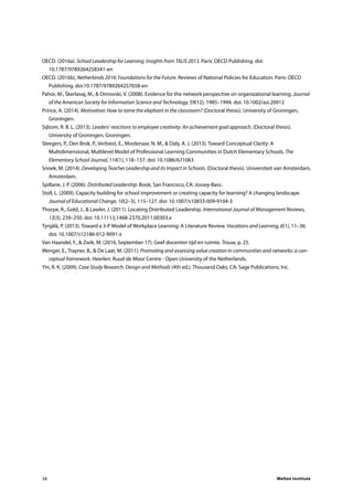 Welten Institute38
OECD. (2016a). School Leadership for Learning: Insights from TALIS 2013. Paris: OECD Publishing. doi:
10.1787/9789264258341-en
OECD. (2016b), Netherlands 2016: Foundations for the Future. Reviews of National Policies for Education. Paris: OECD
Publishing. doi:10.1787/9789264257658-en
Pahor, M., Škerlavaj, M., & Dimovski, V. (2008). Evidence for the network perspective on organizational learning. Journal
of the American Society for Information Science and Technology, 59(12), 1985–1994. doi: 10.1002/asi.20912
Prince, A. (2014). Motivation: How to tame the elephant in the classroom? (Doctoral thesis). University of Groningen,
Groningen.
Sijbom, R. B. L. (2013). Leaders’ reactions to employee creativity: An achievement goal approach. (Doctoral thesis).
University of Groningen, Groningen.
Sleegers, P., Den Brok, P., Verbiest, E., Moolenaar, N. M., & Daly, A. J. (2013). Toward Conceptual Clarity: A
Multidimensional, Multilevel Model of Professional Learning Communities in Dutch Elementary Schools. The
Elementary School Journal, 114(1), 118–137. doi: 10.1086/671063
Snoek, M. (2014). Developing Teacher Leadership and its Impact in Schools. (Doctoral thesis). Universiteit van Amsterdam,
Amsterdam.
Spillane, J. P. (2006). Distributed Leadership. Book, San Francisco, CA: Jossey-Bass.
Stoll, L. (2009). Capacity building for school improvement or creating capacity for learning? A changing landscape.
Journal of Educational Change, 10(2–3), 115–127. doi: 10.1007/s10833-009-9104-3
Thorpe, R., Gold, J., & Lawler, J. (2011). Locating Distributed Leadership. International Journal of Management Reviews,
13(3), 239–250. doi: 10.1111/j.1468-2370.2011.00303.x
Tynjälä, P. (2013). Toward a 3-P Model of Workplace Learning: A Literature Review. Vocations and Learning, 6(1), 11–36.
doi: 10.1007/s12186-012-9091-z
Van Haandel, F., & Zwik, M. (2016, September 17). Geef docenten tijd en ruimte. Trouw, p. 25.
Wenger, E., Trayner, B., & De Laat, M. (2011). Promoting and assessing value creation in communities and networks: a con-
ceptual framework. Heerlen: Ruud de Moor Centre - Open University of the Netherlands.
Yin, R. K. (2009). Case Study Research. Design and Methods (4th ed.). Thousand Oaks, CA: Sage Publications, Inc.
 