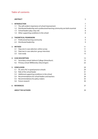 Table of contents
	 ABSTRACT		 5
1	INTRODUCTION	 7
	 1.1	 The self-evident importance of school improvement	 7
	 1.2	 Distributed leadership and a professional learning community are both essential	 8
	 1.3	 School leaders play a key role	 8
	 1.4	 Other supporting conditions in the school	 8
2	 THEORETICAL FRAMEWORK	 9
	 2.1	 Professional learning community	 9
	 2.2	 Distributed leadership	 9
3	METHOD		 11
	 3.1	 Step one in case selection: online survey	 11
	 3.2	 Step two in case selection: group interviews	 13
	 3.3	 Case study	 13
4	 CASE DESCRIPTION	 15
	 4.1	 Secondary school: Vathorst College (Amersfoort)	 15
	 4.2	 Primary school: Willibrordus (Deurningen)	 22
5	CONCLUSION	 29
	 5.1	 DL and a PLC in good practice schools	 29
	 5.2	 Role of the school leader	 31
	 5.3	 Additional supporting conditions in the school	 33
	 5.4	 Recommendations for school leaders and teachers	 34
	 5.5	 Recommendations for policy makers	 35
	 5.6	 Future research	 36
6	REFERENCES	 37
	 ABOUT THE AUTHORS	 39
	
	
 