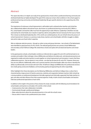 Combining forces 5
Abstract
This report describes an in depth case study of two good practice schools where a professional learning community and
distributed leadership are highly developed. The goal of this study was to learn what conditions in the school support a
professional learning community and distributed leadership. We gave specific attention to the supporting role of the
school leader.
The importance of continuous school improvement is self-evident and is achieved when teachers and school lea-
ders collaboratively address educational issues, also known as a professional learning community (PLC). Within a
PLC, school leaders and teachers alike must have the opportunity to take influence. Leadership is therefore not only
exercised by the school leader, but is based on expertise, talents and qualities that are necessary for the issues at hand.
This is known as distributed leadership (DL). A PLC and DL are combining forces, the sum of both drives the process of
school improvement. However, as a previous study shows, teachers and school leaders still often struggle to collabo-
rate and to make use of each other’s expertise.
After an elaborate selection process - through an online survey and group interviews - two schools in The Netherlands
were identified as good practices of a PLC and DL. The selected good practices are: primary school‘Willibrordus’
and secondary school‘Vathorst College’. We visited these schools and spoke with and observed teachers and school
leaders.
In the good practice schools, school leaders combine an informal role to support DL and a PLC and formal tools to ne-
cessitate and enable it. Most strikingly is that at Willibrordus and Vathorst the daily work- and educational practices are
organised to enable and entice teachers to work together on school improvement and innovation. It seems that these
collaborative practices - that are absent in most schools - are what lay the base for DL and a PLC. However, these prac-
tices are not sufficient. Additionally, within such a practice teachers and school leaders alike must show or develop the
ability to professionally communicate with each other. At Vathorst College and Willibrordus this professional conversa-
tion entails giving constructive feedback, communicating openly and approaching the other respectfully.
Other highlights from these descriptions are the following. Willibrordus and Vathorst College show a culture that is
characterised by a large amount of teacher autonomy, creativity and cooperation between teachers. Both schools lay
a strong emphasis on professional development (formally organised and informally supported) that helps teachers to
gain new ideas and take influence from their acquired expertise. Finally, in both schools school leaders and teachers
hold clear professional expectations of each other.
In addition to the insight in the practice of two schools, this study concludes with the following recommendations for
school leaders and teachers to stimulate a PLC and DL in their school:
•	 Create practices that make collaboration inevitable.
•	 Communicate through a professional dialogue.
•	 Make radical decisions about the educational practice in line with the school’s vision.
•	 Discuss what it means to be a professional at your school.
 