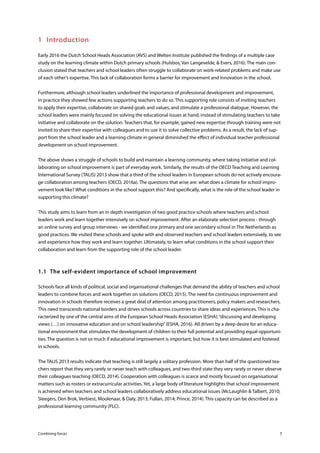 Combining forces 7
1	Introduction
Early 2016 the Dutch School Heads Association (AVS) and Welten Institute published the findings of a multiple case
study on the learning climate within Dutch primary schools (Hulsbos, Van Langevelde, & Evers, 2016). The main con-
clusion stated that teachers and school leaders often struggle to collaborate on work-related problems and make use
of each other’s expertise. This lack of collaboration forms a barrier for improvement and innovation in the school.
Furthermore, although school leaders underlined the importance of professional development and improvement,
in practice they showed few actions supporting teachers to do so. This supporting role consists of inviting teachers
to apply their expertise, collaborate on shared goals and values, and stimulate a professional dialogue. However, the
school leaders were mainly focused on solving the educational issues at hand, instead of stimulating teachers to take
initiative and collaborate on the solution. Teachers that, for example, gained new expertise through training were not
invited to share their expertise with colleagues and to use it to solve collective problems. As a result, the lack of sup-
port from the school leader and a learning climate in general diminished the effect of individual teacher professional
development on school improvement.
The above shows a struggle of schools to build and maintain a learning community, where taking initiative and col-
laborating on school improvement is part of everyday work. Similarly, the results of the OECD Teaching and Learning
International Survey (TALIS) 2013 show that a third of the school leaders in European schools do not actively encoura-
ge collaboration among teachers (OECD, 2016a). The questions that arise are: what does a climate for school impro-
vement look like? What conditions in the school support this? And specifically, what is the role of the school leader in
supporting this climate?
This study aims to learn from an in depth investigation of two good practice schools where teachers and school
leaders work and learn together intensively on school improvement. After an elaborate selection process - through
an online survey and group interviews - we identified one primary and one secondary school in The Netherlands as
good practices. We visited these schools and spoke with and observed teachers and school leaders extensively, to see
and experience how they work and learn together. Ultimately, to learn what conditions in the school support their
collaboration and learn from the supporting role of the school leader.
1.1	 The self-evident importance of school improvement
Schools face all kinds of political, social and organisational challenges that demand the ability of teachers and school
leaders to combine forces and work together on solutions (OECD, 2015). The need for continuous improvement and
innovation in schools therefore receives a great deal of attention among practitioners, policy makers and researchers.
This need transcends national borders and drives schools across countries to share ideas and experiences. This is cha-
racterized by one of the central aims of the European School Heads Association (ESHA):“discussing and developing
views (…) on innovative education and on school leadership”(ESHA, 2016). All driven by a deep desire for an educa-
tional environment that stimulates the development of children to their full potential and providing equal opportuni-
ties. The question is not so much if educational improvement is important, but how it is best stimulated and fostered
in schools.
The TALIS 2013 results indicate that teaching is still largely a solitary profession. More than half of the questioned tea-
chers report that they very rarely or never teach with colleagues, and two-third state they very rarely or never observe
their colleagues teaching (OECD, 2014). Cooperation with colleagues is scarce and mostly focused on organisational
matters such as rosters or extracurricular activities. Yet, a large body of literature highlights that school improvement
is achieved when teachers and school leaders collaboratively address educational issues (McLaughlin & Talbert, 2010;
Sleegers, Den Brok, Verbiest, Moolenaar, & Daly, 2013; Fullan, 2014; Prince, 2014). This capacity can be described as a
professional learning community (PLC).
 