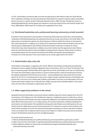 Welten Institute8
In a PLC, school leaders and teachers alike must have the opportunity to take influence within the school (Kessels,
2012). Leadership is therefore not only exercised by the school leader, but is based on expertise, talents and qualities
that are necessary in a specific situation (Leithwood, Mascall, & Strauss, 2009). This type of leadership is known as
distributed leadership (DL) and has gained much attention in recent years (Duif, Harrison, Van Dartel, & Sinyolo, 2013;
Harris, 2008; Spillane, 2006; Kessels, 2012; Hulsbos, Van Langevelde, & Evers, 2016).
1.2	 Distributed leadership and a professional learning community are both essential
Essential for school improvement and innovation is the learning climate within the school, that is characterized by a
combination of distributed leadership and a professional learning community (Jones & Harris, 2014; Stoll, 2009). A PLC
helps teachers to develop their expertise, but when they have no influence within the school to use that expertise
(DL), school improvement is unlikely to occur (Snoek, 2014). Improvement will then often be limited to their own edu-
cational practice. Additionally, this lack of influence diminishes teacher’s enthusiasm to improve the school.
On the other hand, school improvement is unlikely to occur when teachers have the opportunity to take influence
within the school but lack expertise and/or possibilities to develop relevant expertise. At best teachers are able to
incrementally improve their own practice, but only from the abilities and expertise they already posses.
This leads to one of the questions in the current study: how can schools support both a PLC and DL?
1.3	 School leaders play a key role
School leaders are key players in supporting a PLC and DL. Effective school leaders actively promote professional
development and are capable of building collaborative teams (Jones & Harris, 2014). In his book“The Principle. Three
keys to maximizing impact”, Michael Fullan (2014) argues that one of the school leaders’main roles is to lead learning.
This means that school leaders support teachers in a process of learning that is aimed at improving their teaching.
Not solely by sending them off to formal courses, but by“…learning alongside them about what works and what
doesn’t”(p. 55). This is an interesting point of view, since it implies stronger cooperation between school leaders and
teachers than is the case in most schools today. Similarly, school leaders can be seen as the‘gate keepers’of DL and
should create fruitful conditions for it to flourish (Harris, 2008). A question that we therefore address in this study is:
what is the role of the school leader in supporting DL and a PLC?
1.4	 Other supporting conditions in the school
Alongside the formal school leader, structural and cultural conditions impact the school’s capacity for DL and a PLC
(Jones & Harris, 2014; Sleegers et al., 2013). Building this capacity is a collaborative process in itself and can only be
successful when the school climate is focused on supporting collaboration and collective professional development
(Stoll, 2009). School improvement is not a solitary process, but one that is fostered by a professional dialogue bet-
ween teachers and school leaders. The possibility for learning and to take influence are combining forces, the sum
of both drives the collaborative process of school improvement. This study aims to examine what conditions in the
school climate contribute to DL and a PLC and what school leaders and teachers can do to create these conditions.
To do so we studied, after an elaborate selection process (see Chapter 3), in depth one primary and one secondary
school in The Netherlands where DL and a PLC are highly developed.
The central research questions are:
1)	 What do distributed leadership and a professional learning community look like in good practice schools?
2)	 What is the role of the school leader in supporting distributed leadership and a professional learning community?
3)	 Which additional conditions at school, team and individual level support distributed leadership and a
		 professional learning community?
 