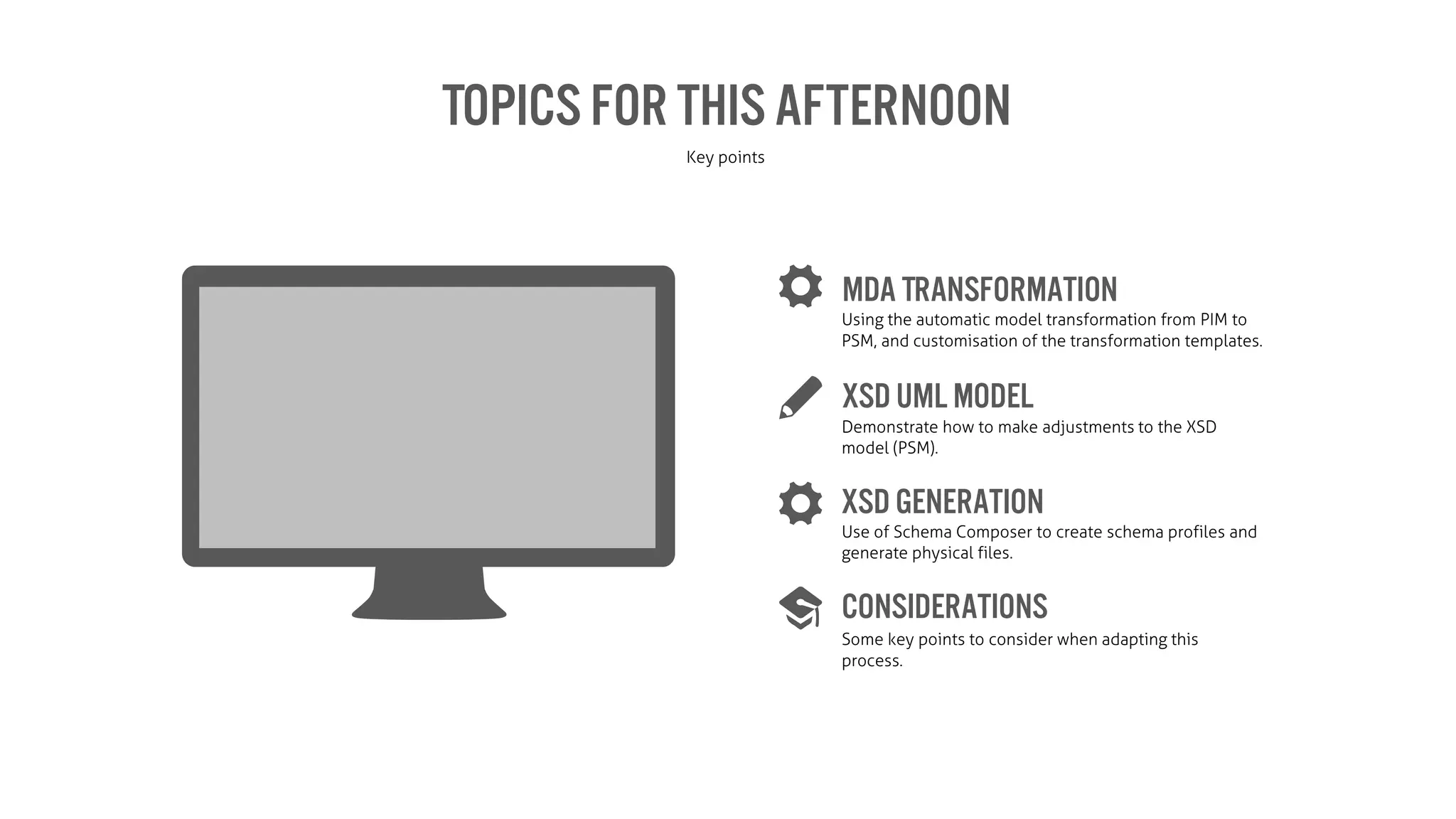 Topics for ThisAfternoon
Key points
MDA Transformation
XSDUML model
XSD Generation
Considerations
Using the automatic model transformation from PIM to
PSM, and customisation of the transformation templates.
Demonstrate how to make adjustments to the XSD
model (PSM).
Use of Schema Composer to create schema profiles and
generate physical files.
Some key points to consider when adapting this
process.
 