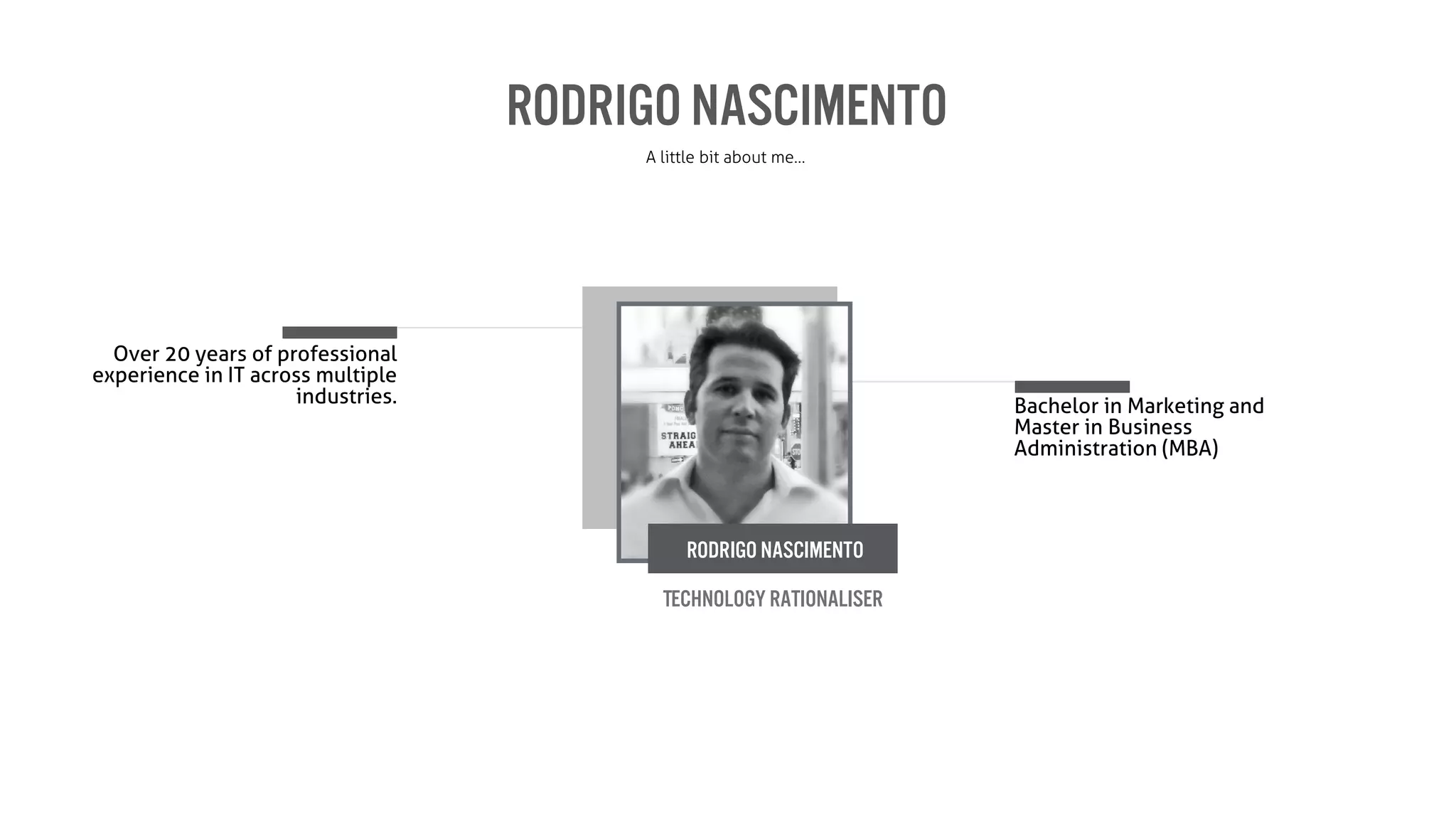 Rodrigo Nascimento
A little bit about me…
Bachelor in Marketing and
Master in Business
Administration (MBA)
Over 20 years of professional
experience in IT across multiple
industries.
Technology Rationaliser
Rodrigo Nascimento
 