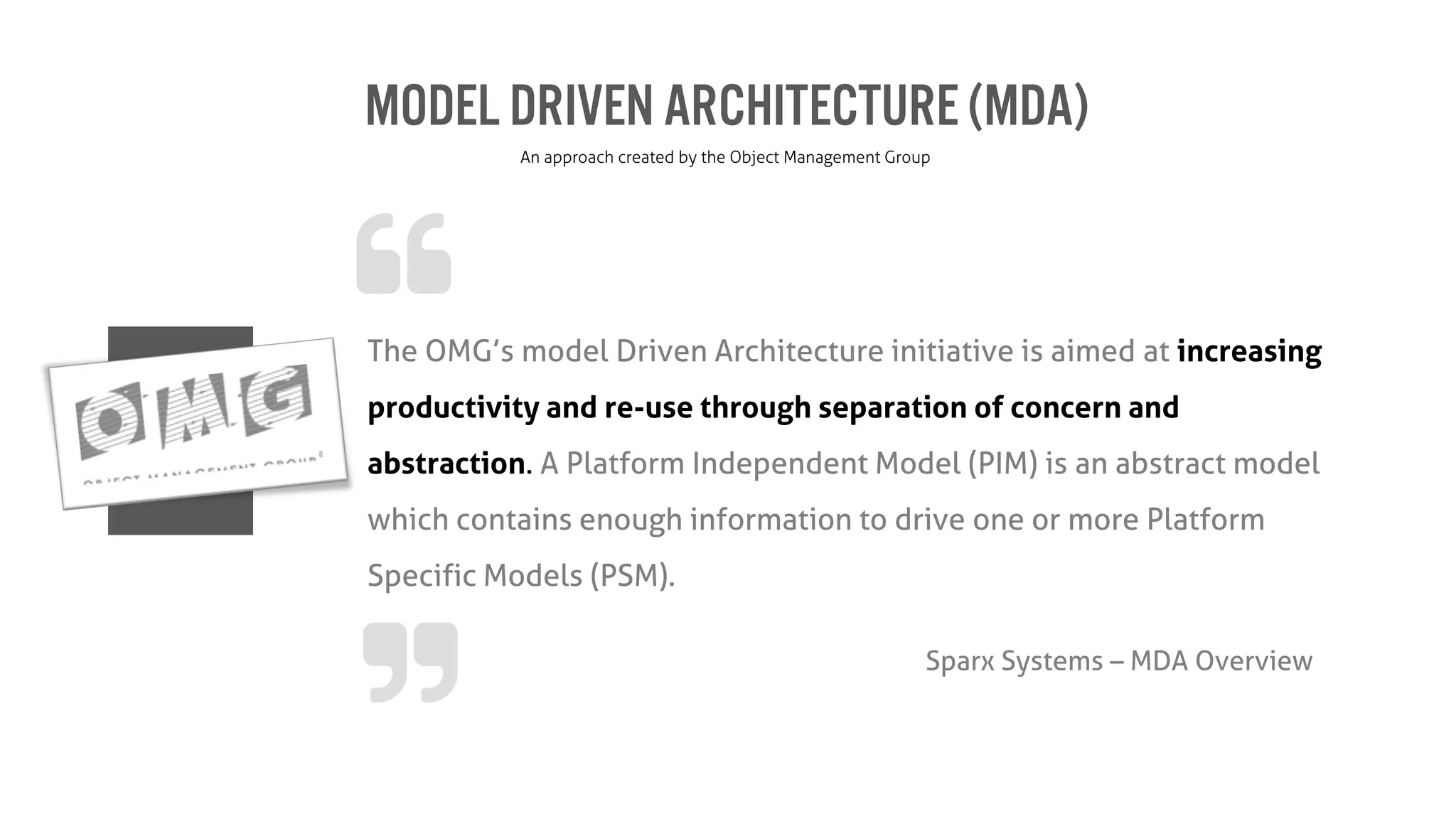 Model Driven Architecture(MDA)
An approach created by the Object Management Group
The OMG’s model Driven Architecture initiative is aimed at increasing
productivity and re-use through separation of concern and
abstraction. A Platform Independent Model (PIM) is an abstract model
which contains enough information to drive one or more Platform
Specific Models (PSM).
Sparx Systems – MDA Overview
 