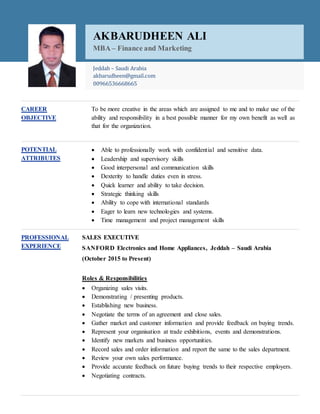 CAREER
OBJECTIVE
To be more creative in the areas which are assigned to me and to make use of the
ability and responsibility in a best possible manner for my own benefit as well as
that for the organization.
POTENTIAL
ATTRIBUTES
 Able to professionally work with confidential and sensitive data.
 Leadership and supervisory skills
 Good interpersonal and communication skills
 Dexterity to handle duties even in stress.
 Quick learner and ability to take decision.
 Strategic thinking skills
 Ability to cope with international standards
 Eager to learn new technologies and systems.
 Time management and project management skills
PROFESSIONAL
EXPERIENCE
SALES EXECUTIVE
SANFORD Electronics and Home Appliances, Jeddah – Saudi Arabia
(October 2015 to Present)
Roles & Responsibilities
 Organizing sales visits.
 Demonstrating / presenting products.
 Establishing new business.
 Negotiate the terms of an agreement and close sales.
 Gather market and customer information and provide feedback on buying trends.
 Represent your organisation at trade exhibitions, events and demonstrations.
 Identify new markets and business opportunities.
 Record sales and order information and report the same to the sales department.
 Review your own sales performance.
 Provide accurate feedback on future buying trends to their respective employers.
 Negotiating contracts.
AKBARUDHEEN ALI
MBA – Finance and Marketing
Jeddah – Saudi Arabia
akbarudheen@gmail.com
00966536668665
 