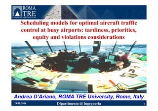 Scheduling models for optimal aircraft traffic
control at busy airports: tardiness, priorities,
equity and violations considerations
Dipartimento di Ingegneria
Andrea D’Ariano, ROMA TRE University, Rome, Italy
124/11/2016
 