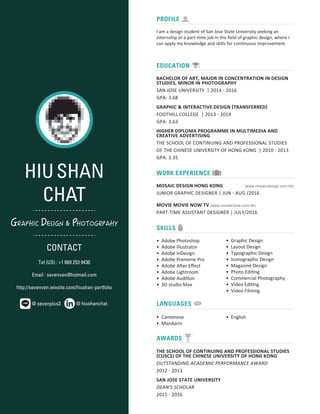 HIUSHAN
CHAT
GRAPHIC DESIGN & PHOTOGRPAHY
CONTACT
Tel (US) : +1 669 253 9430
Email : sevenven@hotmail.com
http://sevenven.wixsite.com/hiushan-portfolio
@ hiushanchat@ sevenplus3
SKILLS
I am a design student of San Jose State University seeking an
internship or a part-time job in the ﬁeld of graphic design, where I
can apply my knowledge and skills for continuous improvement.
• Adobe Photoshop
• Adobe Illustrator
• Adobe InDesign
• Adobe Premerie Pro
• Adobe After Eﬀect
• Adobe Lightroom
• Adobe Audition
• 3D studio Max
• Cantonese
• Mandarin
• English
• Graphic Design
• Layout Design
• Typographic Design
• Iconographic Design
• Magazine Design
• Photo Editing
• Commercial Photography
• Video Editing
• Video Filming
BACHELOR OF ART, MAJOR IN CONCENTRATION IN DESIGN
STUDIES, MINOR IN PHOTOGRAPHY
SAN JOSE UNIVERSITY | 2014 - 2016
GPA: 3.68
THE SCHOOL OF CONTINUING AND PROFESSIONAL STUDIES
(CUSCS) OF THE CHINESE UNIVERSITY OF HONG KONG
OUTSTANDING ACADEMIC PERFORMANCE AWARD
2012 - 2013
SAN JOSE STATE UNIVERSITY
DEAN'S SCHOLAR
2015 - 2016
GRAPHIC & INTERACTIVE DESIGN (TRANSFERRED)
FOOTHILL COLLEGE | 2013 - 2014
GPA: 3.63
HIGHER DIPLOMA PROGRAMME IN MULTIMEDIA AND
CREATIVE ADVERTISING
THE SCHOOL OF CONTINUING AND PROFESSIONAL STUDIES
OF THE CHINESE UNIVERSITY OF HONG KONG | 2010 - 2013
GPA: 3.35
PROFILE
EDUCATION
MOSAIC DESIGN HONG KONG 雍緻設計 (www.mosaicdesign.com.hk)
JUNIOR GRAPHIC DESIGNER | JUN - AUG /2016
MOVIE MOVIE NOW TV (www.moviemovie.com.hk)
PART-TIME ASSISTANT DESIGNER | JULY/2016
LANGUAGES
WORK EXPERIENCE
AWARDS
 