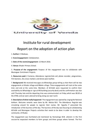 Institute for rural development
Report on the adoption of action plan
1. Author: E Maduwa.
2. Even/engagement: Collaboration.
3. Date of the event/engagement: 12 March 2016.
4. Venue: Khubvi Primary School.
5. Purpose of the engagement: Purpose of the engagement was to collaborate with
Murongwe Enrichment Projects.
6. Resources used: 2 Cameras, Attendance register/role-call, phone recorder, programmes,
Film banners, Dry erase markers and Action plan leaflets
7. Background: We received messages via WhatsApp group telling us that there will be two
engagements at Khubvi village and Mbahe village. These engagements will start at the same
time and end at the same time. Members of ACVoSA were requested to confirm their
availability via WhatsApp or sign at IRD building (security desk) and the confirmation was due
until Thursday late and the departing time was communicated on Friday which was 08:30 at
the ATMs and we were advised to bring along our own lunch.
8. Descriptionofwhat reallyhappened: The engagement was opened by singing the National
Anthem. Welcome remarks were done by Mr. Malala M.K. The Attendance Register was
circulating around for people to register their names. Mr. Sigovho P presented the
introduction of the business of the day. The business of the day was focusing on collaborating
ACVoSA and Murongwe Projects activities that needs to be done in order to develop the
community of Khubvi.
The engagement was facilitated and monitored by Ramulongo M.B. wherein in the first
session he requested members to form groups and three groups where formed. The first
 