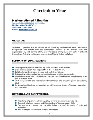 - 1 -
Curriculum Vitae
Hashem Ahmed Alibrahim
Address: P.O.Box1625 Saihat, 31972, K.S.A.
Mobile: +966 505840635
Tel: +966138502493
Email: Halibrahim@upei.ca
OBJECTIVE:
To obtain a position that will enable me to utilize my organizational skills, educational
background, and benefit from my experiences. Because of my multiple skills and
experiences, my fast learning ability, and the desire of improving my skills in different
things, I can fit in any position and improve the efficiency in the workplace.
SUMMARY OF QUALIFICATION:
Working under pressure and have my tasks done fast and successful.
Good communication skills acquired from the HR department.
Solid background managing projects and analyzing systems.
Outstanding written and verbal communication and problem solving skills.
Proven self-starter with a demonstrated track record of working well independently or as
part of a larger team.
Work independently and resourceful with technology and programs (Excel, PowerPoint,
etc.).
Performed analytical and comparative work through my studies of finance, accounting,
and marketing.
KEY SKILLS AND COMPETENCIES:
Knowledge of promotional issues, salary reviews, examination awards etc.
Excellent telephone manner and high standard of communication skills.
Can ensure a company has the right balance of staff in terms of skills and
experience.
Able to analyze and interpret complex information.
 
