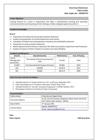 Desai Anuj Chetankumar
ICWA, B.COM
Male, Single, Mo.:- 9099497747
Career Objective:-
Looking forward to a career in organization that offers a professionally enriching and rewarding
environment where each day being a fresh challenge unfolds untapped opportunity within it.
Academic Knowledge:-
Area of
 Preparation of Costing and Financial Reconciliation Statement.
 Analysis and preparation of monthly Department wise Costing.
 Calculation of Product cost and preparation of product wise profitability statement.
 Preparation of variance analysis Statement.
 Monitoring Cost Control Activity on daily basis like Utility Consumption, Department wise Production.
 Analysis of impact of Indirect Taxation on product cost and profitability.
Academic Qualifications:-
Course Board/University Performance Year of Passing
Cost &
Management
Accountant
The Institute Of Cost Accountants Of
India
53.13% 2016
B.COM Veer Narmad South Gujarat University 58.60% 2014
HSC GSHSEB 63.28 % 2011
SSC GHSEB 60.31 % 2009
Extra Curricular Activities & Hobbies:-
 Attended seminar on “Goods and Service Tax” at Silvassa, September 2016.
 Editor and Organizer of “Commerce talent hunt” held at Surat, 2014.
 Attended Seminar on “Investor Awareness Programme” at SEBI, Mumbai, 2014.
 Participated in District Level School Cricket Tournament.
Personal Details:-
Fathers Name Chetankumar Nagarji Desai
Permanent Address
A-102, Atul Park Society, Balakhadi, Station Road, Killa-Pardi,
Dist: Valsad, State: Gujarat 396125
Date of Birth 4Th
January 1993
Contact Details
Mobile: 9099497747
Email: desai.anujc@gmail.com
Date:
Place: Gujarat CMA Anuj Desai
 