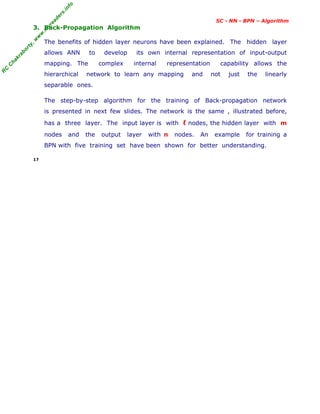 R
C
C
hakraborty,w
w
w
.m
yreaders.info
SC - NN - BPN – Algorithm
3. Back-Propagation Algorithm
The benefits of hidden layer neurons have been explained. The hidden layer
allows ANN to develop its own internal representation of input-output
mapping. The complex internal representation capability allows the
hierarchical network to learn any mapping and not just the linearly
separable ones.
The step-by-step algorithm for the training of Back-propagation network
is presented in next few slides. The network is the same , illustrated before,
has a three layer. The input layer is with ℓ nodes, the hidden layer with m
nodes and the output layer with n nodes. An example for training a
BPN with five training set have been shown for better understanding.
17
 