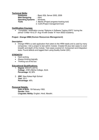 Technical Skills:
Databases : Basic SQL Server 2005, 2008
Web Designing : Html
Operating Systems : Windows
Tools 1. Mantis (Project progress tracking tool)
2. CLM (Project management tool)
Certification Courses:
 Completed certification course “Diploma in Software Testing (DST)” during the
period 13-Mar-16 to 27- Aug-16 with Grade “A” from SEED academy.
Project : Orange HRM (Human Resources Management)
Description:
 Orange HRM is a web application that caters to the HRM needs and is used by many
companies. I did a project to test admin module. Created 50 plus test cases to cover
breadth and depth of the module. Test cases covered UI, Component and Integration
tests. Found defects and logged them using Quality Canter (QC).
STRENGTH:
 Hard working
 Always thinking logically
 Thinking out of the box
Educational Qualifications:
1. Degree: BSC(IT) (2014)
College: JVM‟s Mehta College, Airoli.
Percentage: 62.38%
2. HSC: New Kalwa High School
Year: 2011
Percentage: 48%
Personal Details:
Date of Birth: 18-February-1993.
Gender: Male.
Linguistic Ability: English, Hindi, Marathi.
 