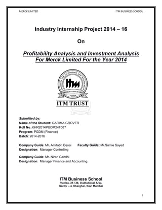 MERCK LIMITED ITM BUSINESS SCHOOL
1
Industry Internship Project 2014 – 16
On
Profitability Analysis and Investment Analysis
For Merck Limited For the Year 2014
Submitted by:
Name of the Student: GARIMA GROVER
Roll No.:KHR2014PGDM24F087
Program: PGDM (Finance)
Batch: 2014-2016
Company Guide: Mr. Amitabh Desai Faculty Guide: Mr.Samie Sayed
Designation: Manager Controlling
Company Guide: Mr. Niren Gandhi
Designation: Manager Finance and Accounting
ITM Business School
Plot No. 25 / 26, Institutional Area,
Sector – 4, Kharghar, Navi Mumbai
 