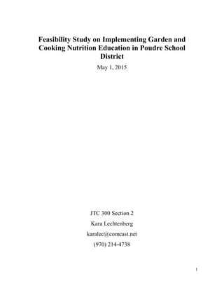 Feasibility Study on Implementing Garden and
Cooking Nutrition Education in Poudre School
District
May 1, 2015
JTC 300 Section 2
Kara Lechtenberg
karalec@comcast.net
(970) 214-4738
1
 