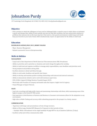 Johnathon Purdy
157 Cambridge Circle Kingsland, GA 31548 | 912-409-3122 | Purdyjohnathon@gmail.com
Objective
· Find a position in which the willingness to learn and be challenged daily is valued in ways in which allow an individual
to grow and sharpen their ability to learn quickly and own not only their problems, but own and provide solutions to
problems that someone else on the team may face. Find work in a fast-paced environment in which large work-loads
keep you focused on your task at hand, while simultaneously require an appreciation for the ability to multi-task.
Education
BACHELOR IN SCIENCE| MAY 2015 | BERRY COLLEGE
· Major: Business Management
· Related coursework: Focus in Entrepreneurship
Skills & Abilities
MANAGEMENT
· Large Lead in Sales Department of North American Telecommunications DBA: Broadsmart.
· Ability to prioritize and re-prioritize as situations and needs change throughout the workday.
· Ability to multi-task and organize workflow to manage daily responsibilities, meet deadlines and prioritize work.
· Strong analytical and problem solving skills.
· Excellent attention to detail and follow through.
· Ability to work under deadlines and specific time frames.
· Ability to develop and maintain positive working relationships with internal and external customers.
· Ability to demonstrate initiative and to work with minimum supervision.
· COO of Odin’s Apparel (College Business Founded August 2015)
· Work daily with President of Company and handle tasks that require a higher level of urgency.
· Project Manager at Impact Telecom.
SALES
· Lead role in working with high profile clients and maintaining relationships with them, while maintaining some of the
highest margins in the Hosted IP PBX market.
· Past experience in both Business to Business and Business to Consumer environments allows for the adaptation to any
environment.
· High value on Multi-Tasking and accuracy while submitting proposals to the prospect in a timely, manner.
COMMUNICATION
· Experience with large-scale presentations in-front of large investors.
· Ability to Write Large, Detailed RFP [Request for Proposal.] in short periods of time.
· Example: While at Broadsmart wrote single handedly 96 page RFP for city of Anaheim California. [3 days].
· Excellent verbal and written communication skills
 