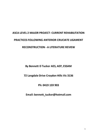1
ASCA LEVEL 2 MAJOR PROJECT- CURRENT REHABILITATION
PRACTICES FOLLOWING ANTERIOR CRUCIATE LIGAMENT
RECONSTRUCTION - A LITERATURE REVIEW
By Bennett D Tucker AES, AEP, ESSAM
72 Langdale Drive Croydon Hills Vic 3136
Ph: 0419 159 903
Email: bennett_tucker@hotmail.com
 
