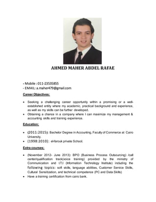 AHMED MAHER ABDEL RAFAE
- Mobile : 011-23535855
- EMAIL: a.maher479@gmail.com
Career Objectives:
 Seeking a challenging career opportunity within a promising or a well-
established entity where my academic, practical background and experience,
as well as my skills can be further developed.
 Obtaining a chance in a company where I can maximize my management &
accounting skills and training experience.
Education:
 (2011:2015): Bachelor Degree in Accounting, Faculty of Commerce at Cairo
University.
 (1998:2010): el-farouk private School.
Extra courses:
 (November 2012- June 2013): BPO (Business Process Outsourcing) /call
center/qualification track(voice training) provided by the ministry of
Communication and I.T.I (Information Technology Institute) including the
following topics: soft skills, language abilities, Customer Service Skills,
Cultural Sensitization, and technical competence (PC and Data Skills)
 Have a training certification from cairo bank.
 
